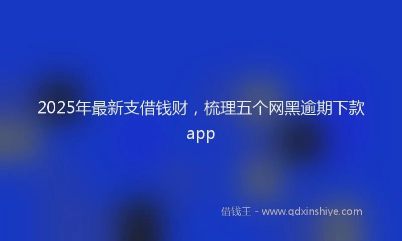 2025年最新支借钱财，梳理五个网黑逾期下款app