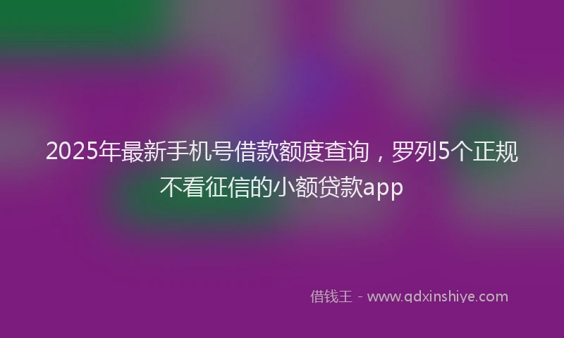 2025年最新手机号借款额度查询，罗列5个正规不看征信的小额贷款app