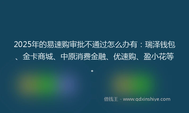 2025年的易速购审批不通过怎么办有：瑞泽钱包、金卡商城、中原消费金融、优速购、盈小花等。