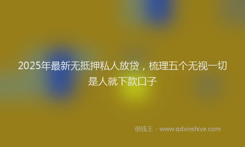 2025年最新无抵押私人放贷，梳理五个无视一切是人就下款口子