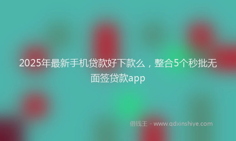 2025年最新手机贷款好下款么，整合5个秒批无面签贷款app