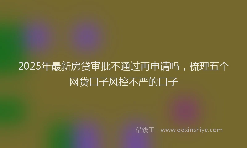 2025年最新房贷审批不通过再申请吗，梳理五个网贷口子风控不严的口子