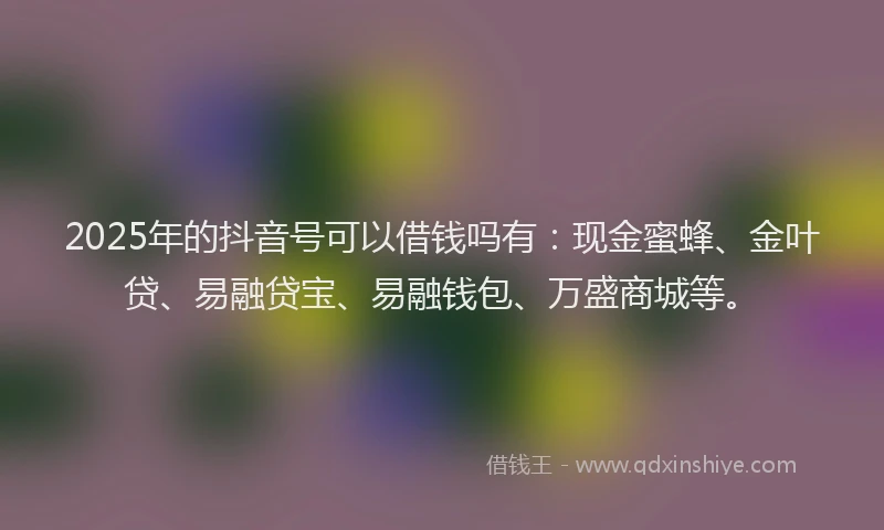2025年的抖音号可以借钱吗有：现金蜜蜂、金叶贷、易融贷宝、易融钱包、万盛商城等。