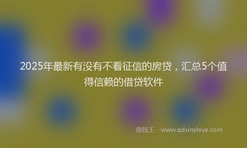 2025年最新有没有不看征信的房贷，汇总5个值得信赖的借贷软件