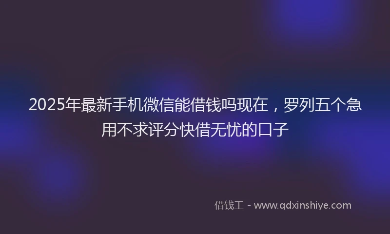 2025年最新手机微信能借钱吗现在，罗列五个急用不求评分快借无忧的口子