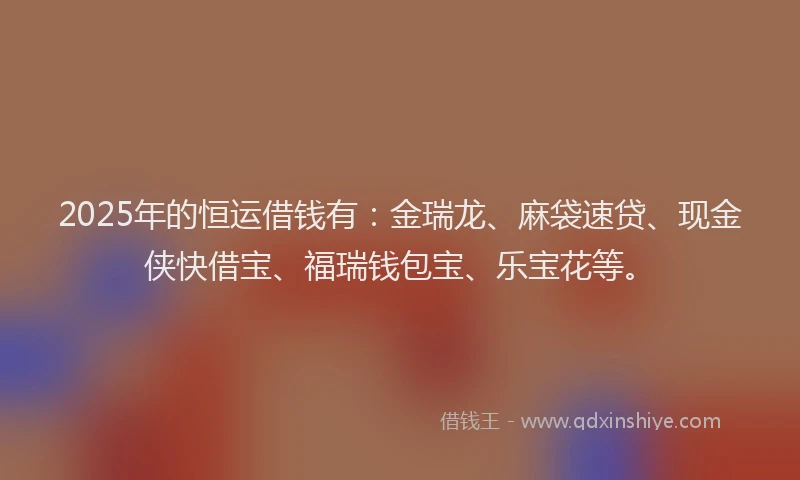 2025年的恒运借钱有：金瑞龙、麻袋速贷、现金侠快借宝、福瑞钱包宝、乐宝花等。