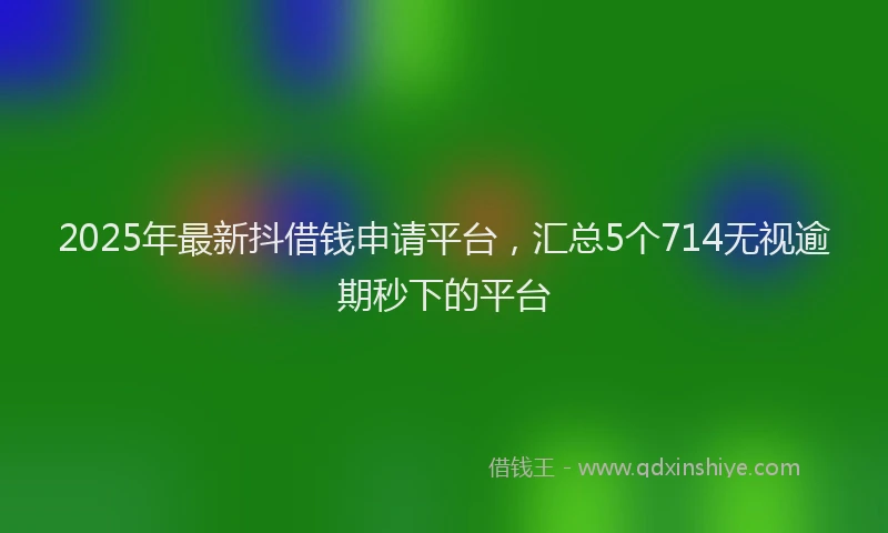 2025年最新抖借钱申请平台，汇总5个714无视逾期秒下的平台