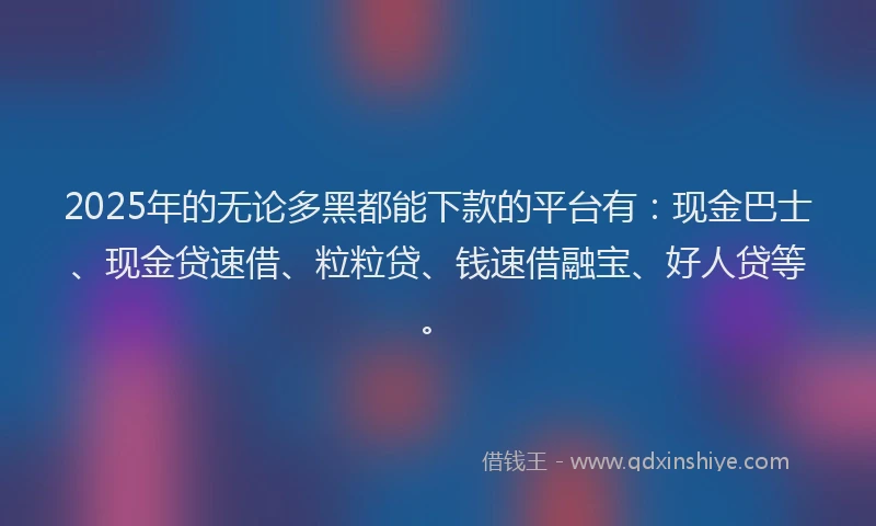 2025年的无论多黑都能下款的平台有：现金巴士、现金贷速借、粒粒贷、钱速借融宝、好人贷等。