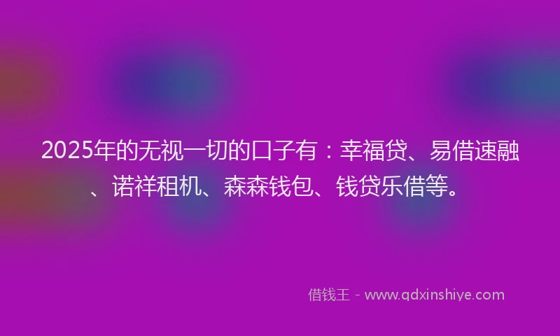 2025年的无视一切的口子有：幸福贷、易借速融、诺祥租机、森森钱包、钱贷乐借等。