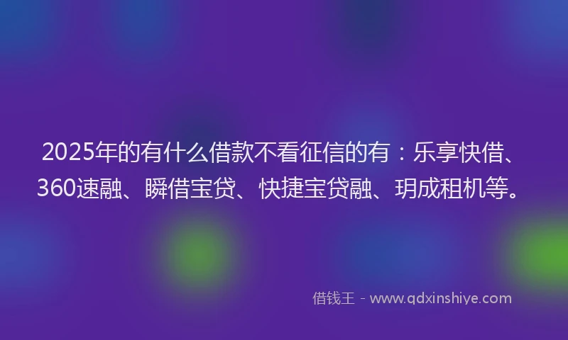 2025年的有什么借款不看征信的有：乐享快借、360速融、瞬借宝贷、快捷宝贷融、玥成租机等。