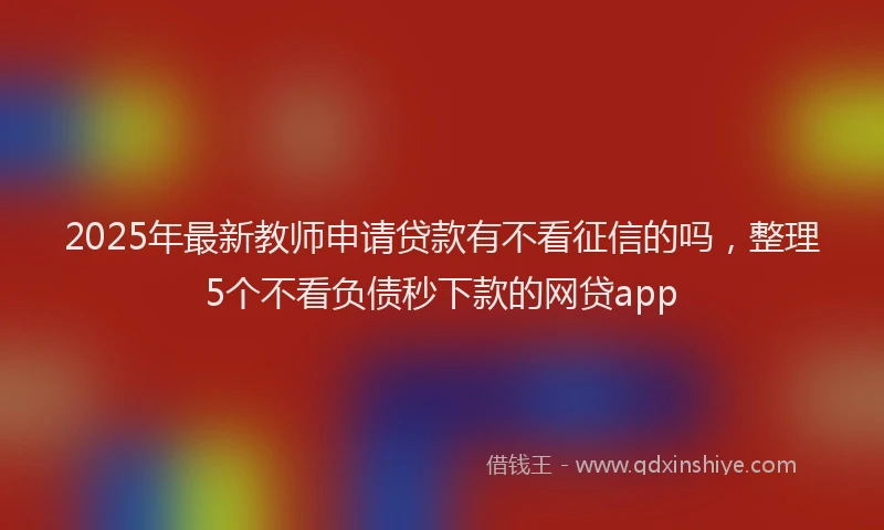 2025年最新教师申请贷款有不看征信的吗，整理5个不看负债秒下款的网贷app
