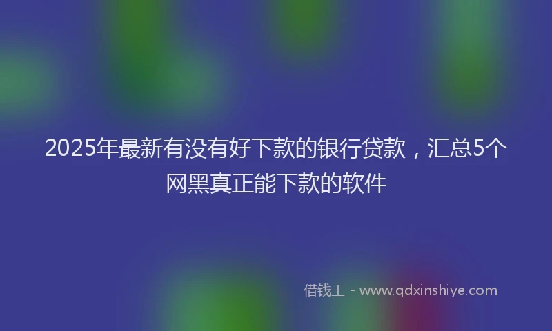 2025年最新有没有好下款的银行贷款，汇总5个网黑真正能下款的软件