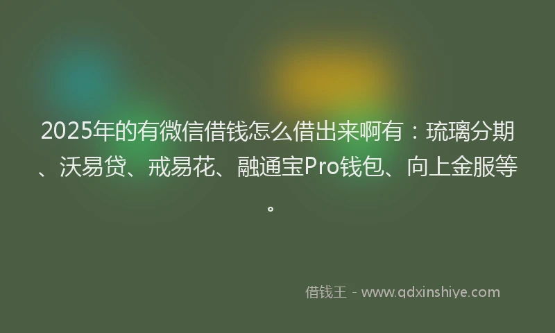 2025年的有微信借钱怎么借出来啊有：琉璃分期、沃易贷、戒易花、融通宝Pro钱包、向上金服等。