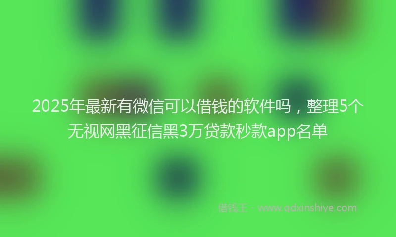 2025年最新有微信可以借钱的软件吗，整理5个无视网黑征信黑3万贷款秒款app名单