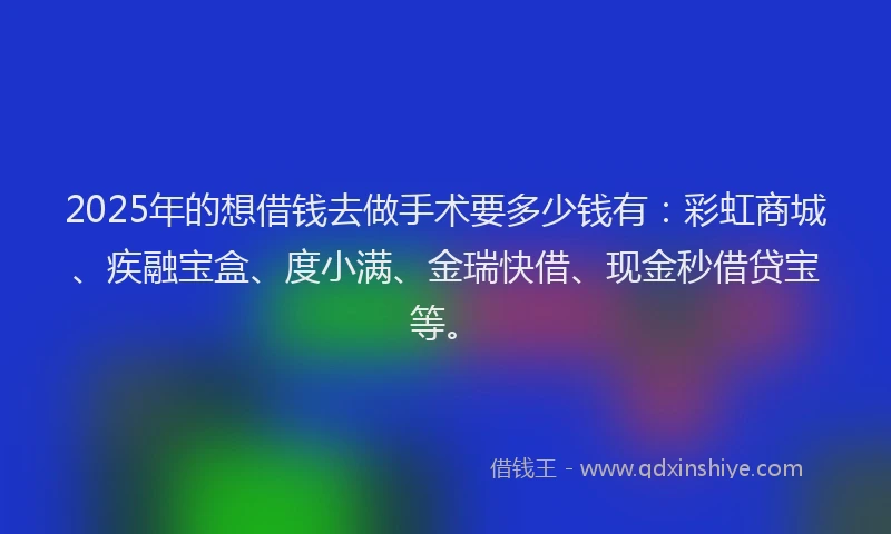 2025年的想借钱去做手术要多少钱有：彩虹商城、疾融宝盒、度小满、金瑞快借、现金秒借贷宝等。