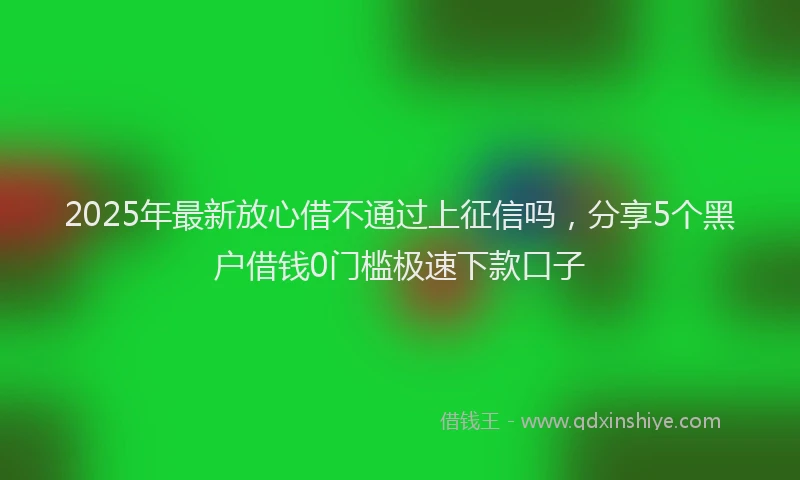 2025年最新放心借不通过上征信吗，分享5个黑户借钱0门槛极速下款口子