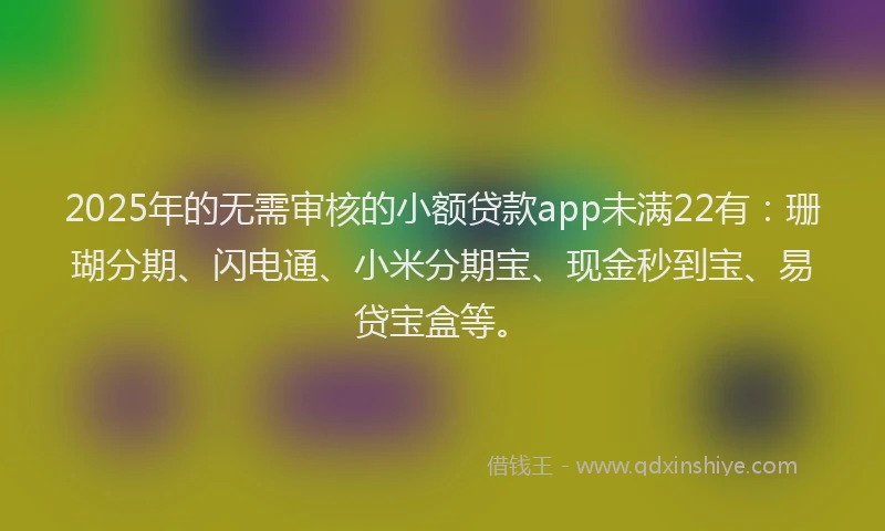 2025年的无需审核的小额贷款app未满22有：珊瑚分期、闪电通、小米分期宝、现金秒到宝、易贷宝盒等。