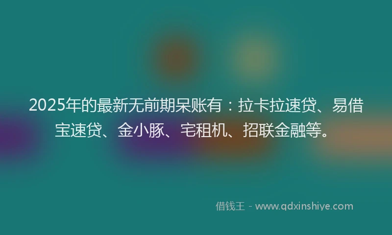 2025年的最新无前期呆账有：拉卡拉速贷、易借宝速贷、金小豚、宅租机、招联金融等。