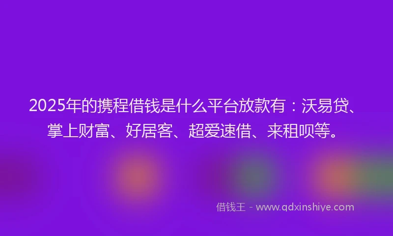 2025年的携程借钱是什么平台放款有：沃易贷、掌上财富、好居客、超爱速借、来租呗等。