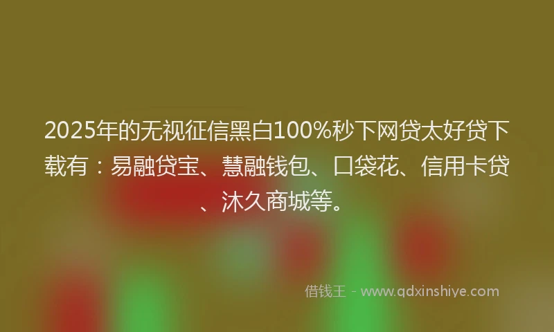 2025年的无视征信黑白100%秒下网贷太好贷下载有：易融贷宝、慧融钱包、口袋花、信用卡贷、沐久商城等。