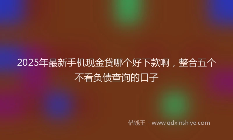 2025年最新手机现金贷哪个好下款啊，整合五个不看负债查询的口子