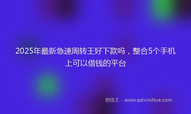 2025年最新急速周转王好下款吗，整合5个手机上可以借钱的平台