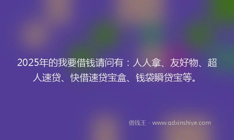 2025年的我要借钱请问有：人人拿、友好物、超人速贷、快借速贷宝盒、钱袋瞬贷宝等。