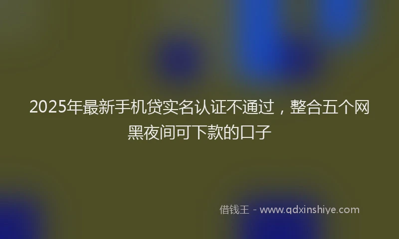 2025年最新手机贷实名认证不通过，整合五个网黑夜间可下款的口子