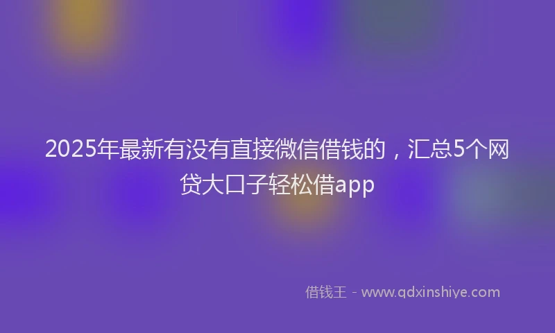 2025年最新有没有直接微信借钱的，汇总5个网贷大口子轻松借app