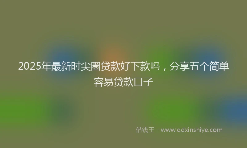 2025年最新时尖圈贷款好下款吗，分享五个简单容易贷款口子