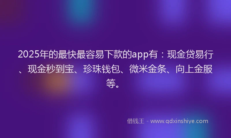 2025年的最快最容易下款的app有：现金贷易行、现金秒到宝、珍珠钱包、微米金条、向上金服等。