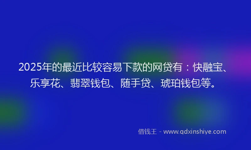 2025年的最近比较容易下款的网贷有：快融宝、乐享花、翡翠钱包、随手贷、琥珀钱包等。