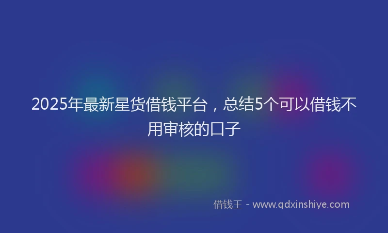 2025年最新星货借钱平台，总结5个可以借钱不用审核的口子