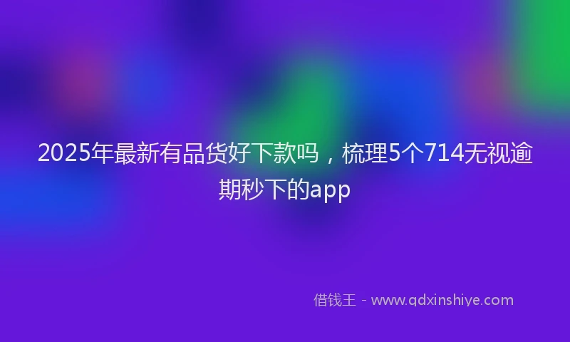 2025年最新有品货好下款吗，梳理5个714无视逾期秒下的app