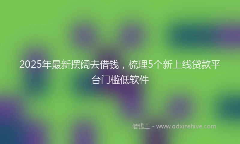 2025年最新摆阔去借钱，梳理5个新上线贷款平台门槛低软件