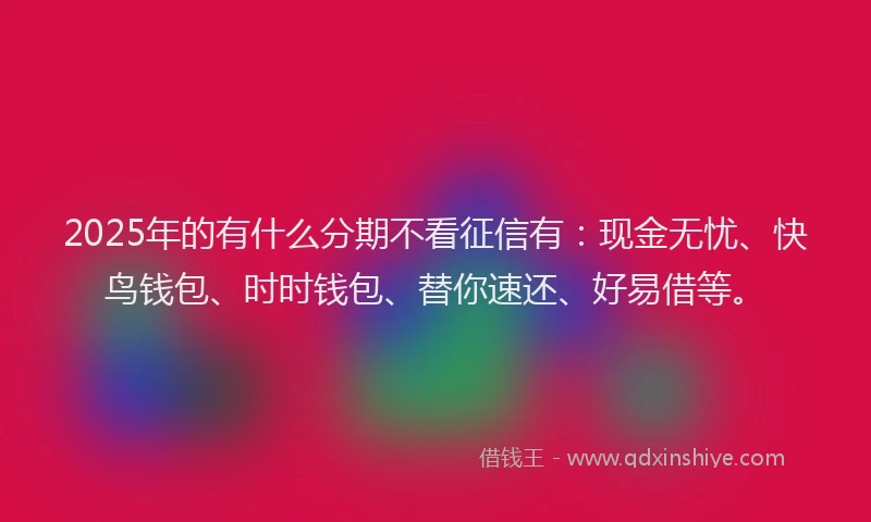 2025年的有什么分期不看征信有：现金无忧、快鸟钱包、时时钱包、替你速还、好易借等。