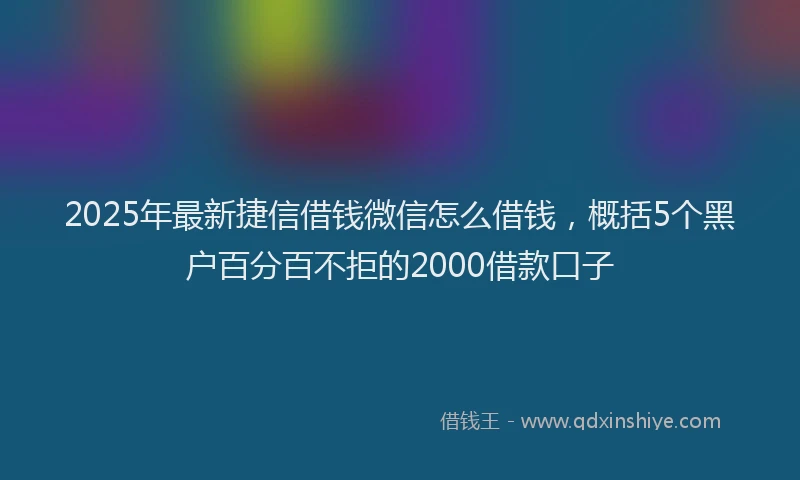 2025年最新捷信借钱微信怎么借钱，概括5个黑户百分百不拒的2000借款口子