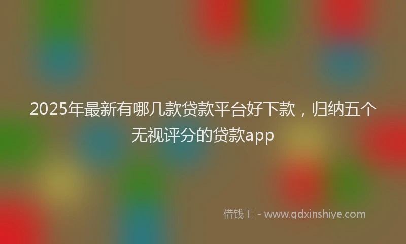 2025年最新有哪几款贷款平台好下款，归纳五个无视评分的贷款app