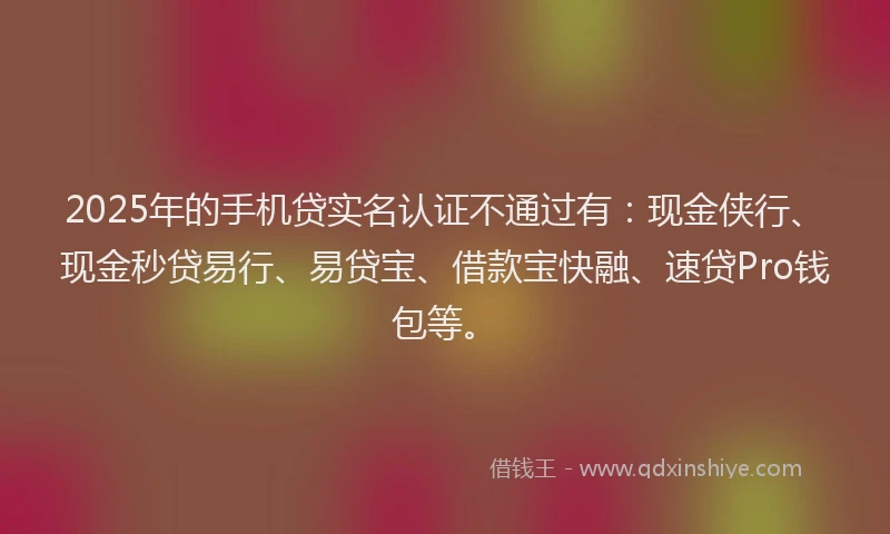 2025年的手机贷实名认证不通过有：现金侠行、现金秒贷易行、易贷宝、借款宝快融、速贷Pro钱包等。