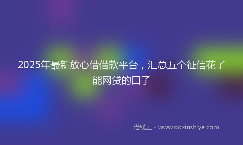 2025年最新放心借借款平台，汇总五个征信花了能网贷的口子