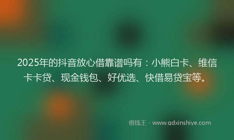 2025年的抖音放心借靠谱吗有：小熊白卡、维信卡卡贷、现金钱包、好优选、快借易贷宝等。