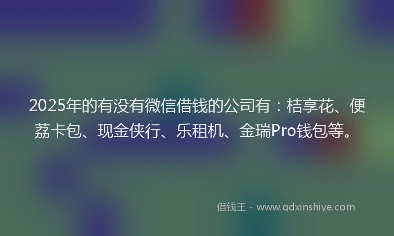2025年的有没有微信借钱的公司有：桔享花、便荔卡包、现金侠行、乐租机、金瑞Pro钱包等。