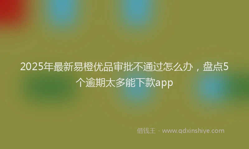 2025年最新易橙优品审批不通过怎么办，盘点5个逾期太多能下款app