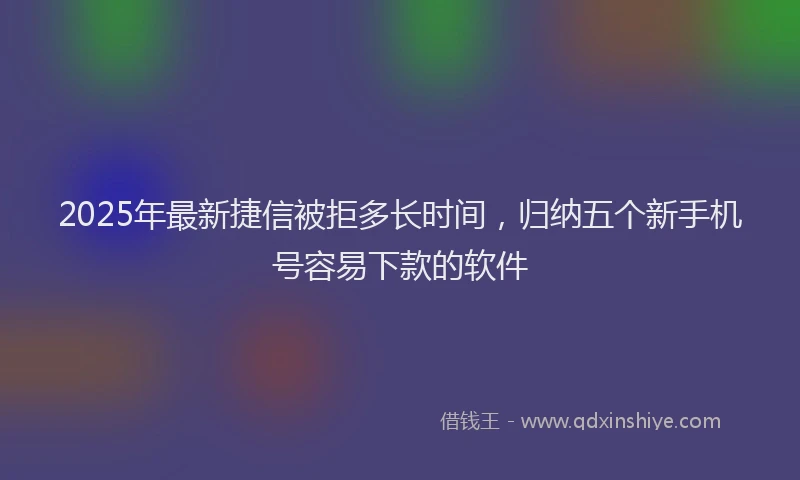 2025年最新捷信被拒多长时间，归纳五个新手机号容易下款的软件