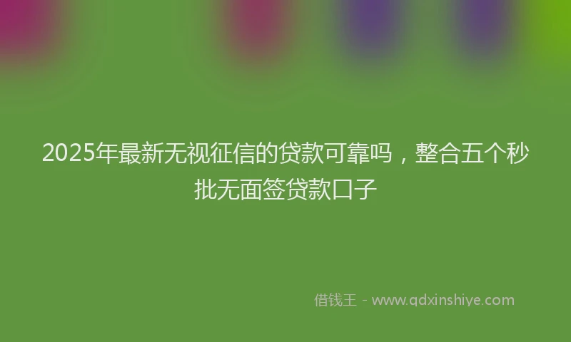 2025年最新无视征信的贷款可靠吗，整合五个秒批无面签贷款口子