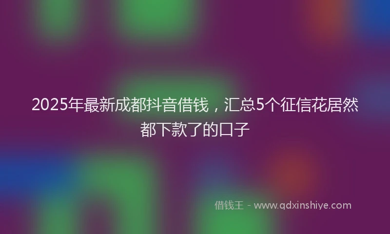 2025年最新成都抖音借钱，汇总5个征信花居然都下款了的口子