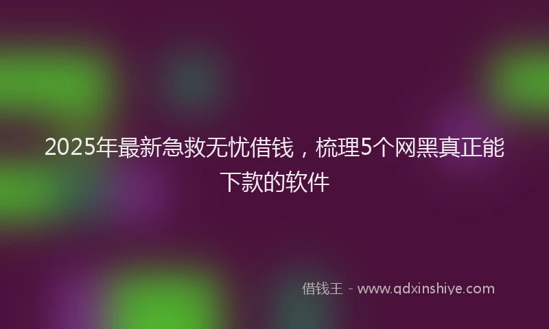 2025年最新急救无忧借钱，梳理5个网黑真正能下款的软件