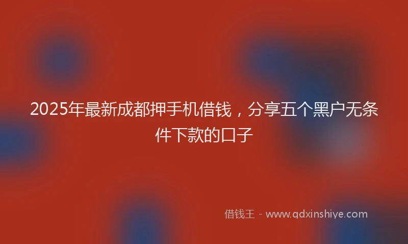 2025年最新成都押手机借钱，分享五个黑户无条件下款的口子