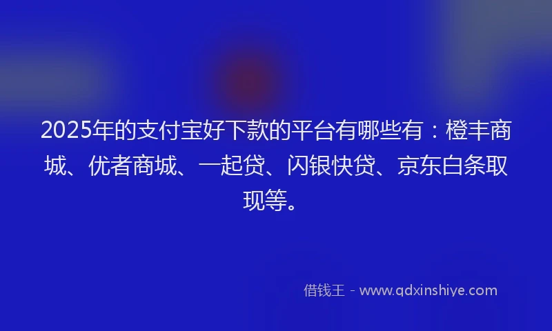 2025年的支付宝好下款的平台有哪些有：橙丰商城、优者商城、一起贷、闪银快贷、京东白条取现等。