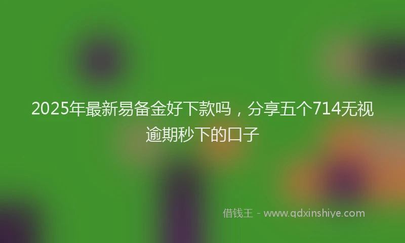 2025年最新易备金好下款吗，分享五个714无视逾期秒下的口子